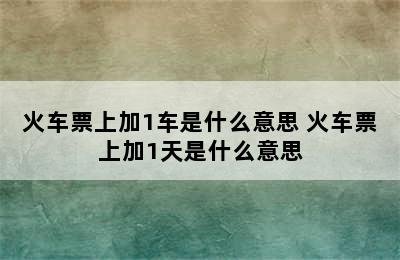 火车票上加1车是什么意思 火车票上加1天是什么意思